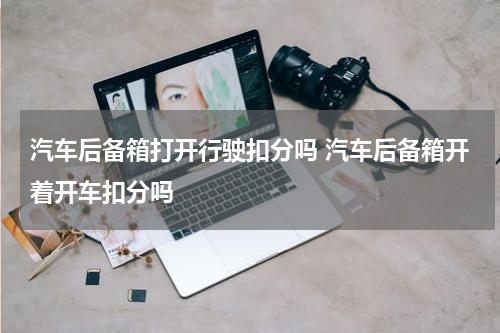 汽车后备箱打开行驶扣分吗 汽车后备箱开着开车扣分吗