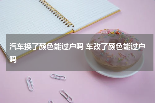 汽车换了颜色能过户吗 车改了颜色能过户吗