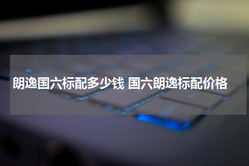 朗逸国六标配多少钱 国六朗逸标配价格