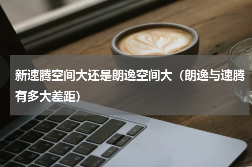 新速腾空间大还是朗逸空间大（朗逸与速腾有多大差距）