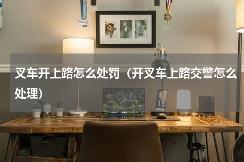 叉车开上路怎么处罚（开叉车上路交警怎么处理）