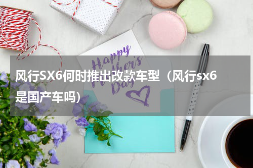 风行SX6何时推出改款车型（风行sx6是国产车吗）