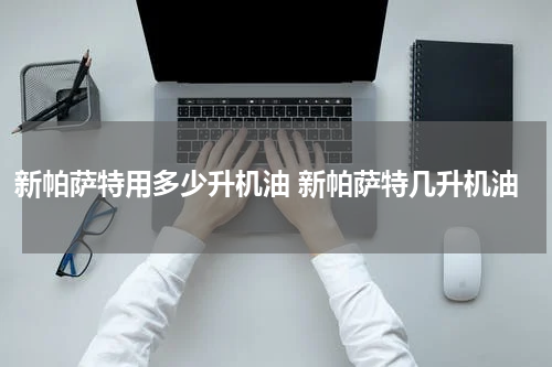 新帕萨特用多少升机油 新帕萨特几升机油