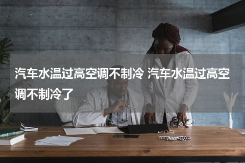汽车水温过高空调不制冷 汽车水温过高空调不制冷了