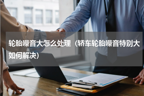 轮胎噪音大怎么处理（轿车轮胎噪音特别大如何解决）
