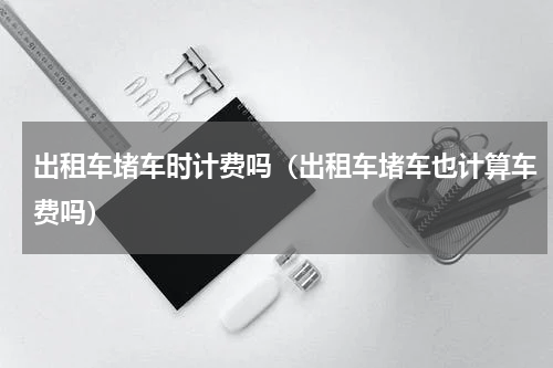 出租车堵车时计费吗（出租车堵车也计算车费吗）