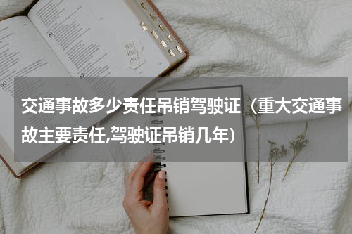 交通事故多少责任吊销驾驶证（重大交通事故主要责任,驾驶证吊销几年）