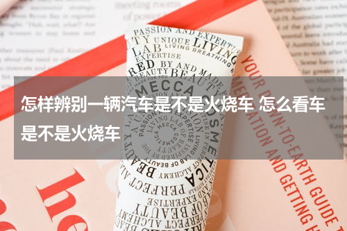 怎样辨别一辆汽车是不是火烧车 怎么看车是不是火烧车