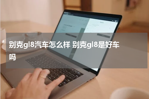 别克gl8汽车怎么样 别克gl8是好车吗
