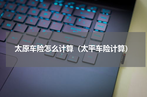 太原车险怎么计算（太平车险计算）