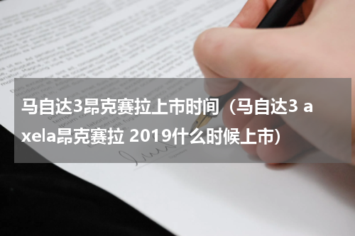 马自达3昂克赛拉上市时间（马自达3 axela昂克赛拉 2019什么时候上市）