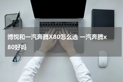 博悦和一汽奔腾X80怎么选 一汽奔腾x80好吗