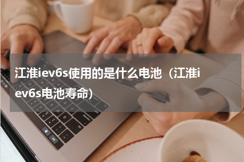 江淮iev6s使用的是什么电池（江淮iev6s电池寿命）