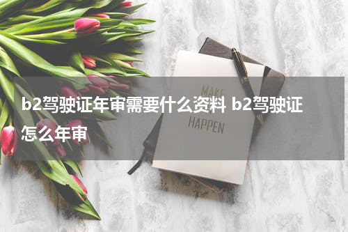 b2驾驶证年审需要什么资料 b2驾驶证怎么年审