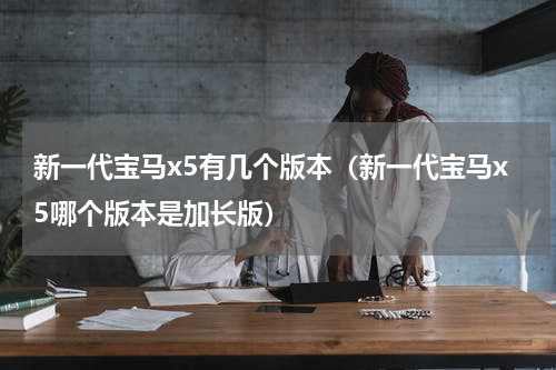 新一代宝马x5有几个版本（新一代宝马x5哪个版本是加长版）