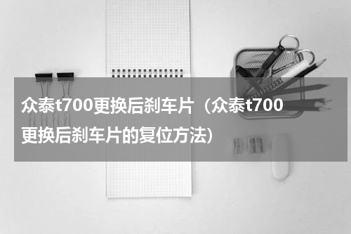 众泰t700更换后刹车片（众泰t700更换后刹车片的复位方法）