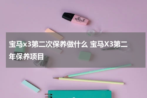 宝马x3第二次保养做什么 宝马X3第二年保养项目
