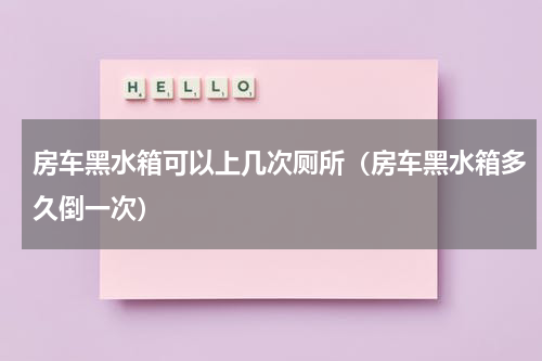 房车黑水箱可以上几次厕所（房车黑水箱多久倒一次）