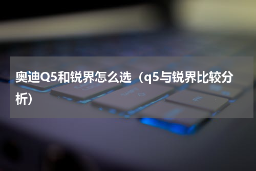奥迪Q5和锐界怎么选（q5与锐界比较分析）