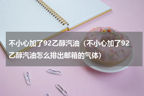 不小心加了92乙醇汽油（不小心加了92乙醇汽油怎么排出邮箱的气体）