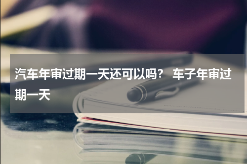 汽车年审过期一天还可以吗？ 车子年审过期一天