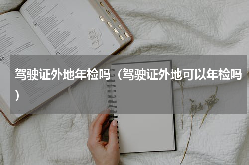 驾驶证外地年检吗（驾驶证外地可以年检吗）