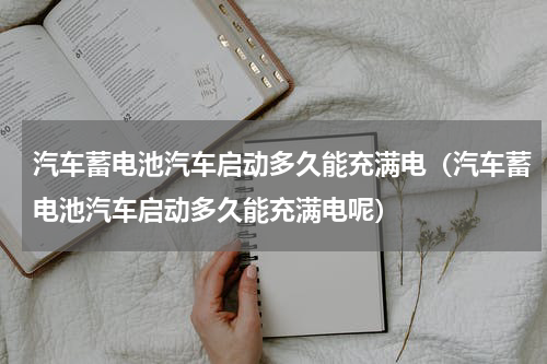 汽车蓄电池汽车启动多久能充满电（汽车蓄电池汽车启动多久能充满电呢）