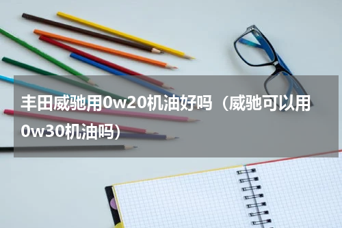 丰田威驰用0w20机油好吗（威驰可以用0w30机油吗）