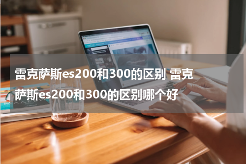 雷克萨斯es200和300的区别 雷克萨斯es200和300的区别哪个好