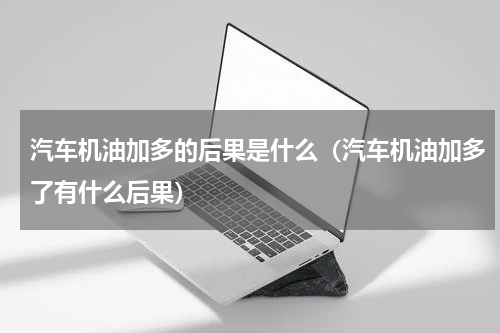 汽车机油加多的后果是什么（汽车机油加多了有什么后果）
