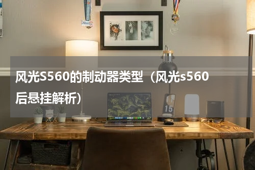 风光S560的制动器类型（风光s560后悬挂解析）