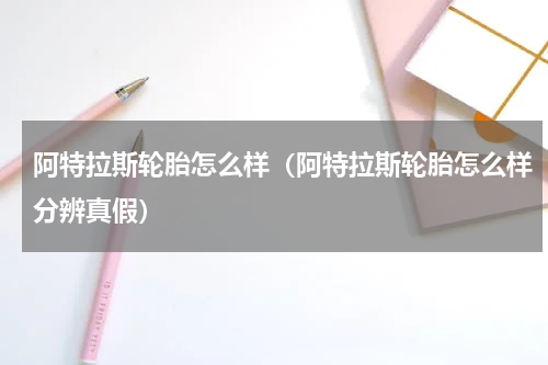 阿特拉斯轮胎怎么样（阿特拉斯轮胎怎么样分辨真假）