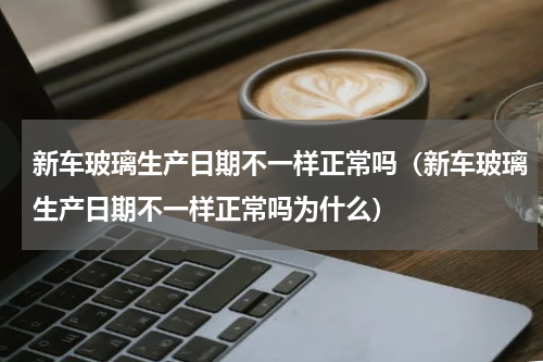 新车玻璃生产日期不一样正常吗（新车玻璃生产日期不一样正常吗为什么）