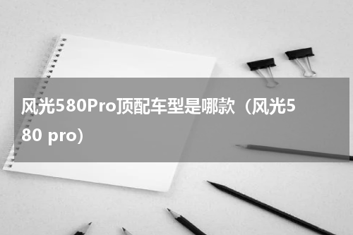 风光580Pro顶配车型是哪款（风光580 pro）