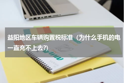 益阳地区车辆购置税标准（为什么手机的电一直充不上去?）