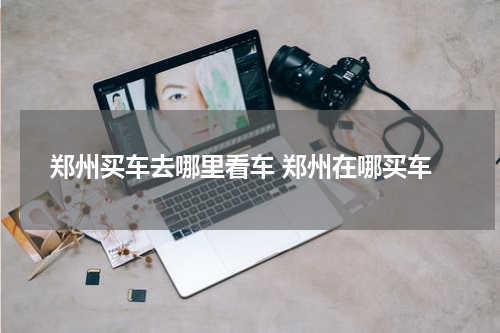 郑州买车去哪里看车 郑州在哪买车