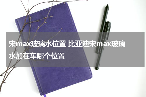 宋max玻璃水位置 比亚迪宋max玻璃水加在车哪个位置