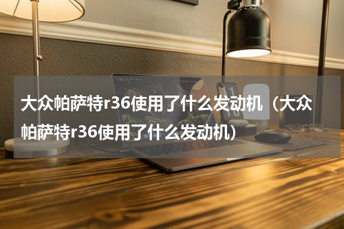 大众帕萨特r36使用了什么发动机（大众帕萨特r36使用了什么发动机）