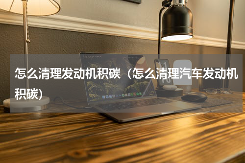 怎么清理发动机积碳（怎么清理汽车发动机积碳）