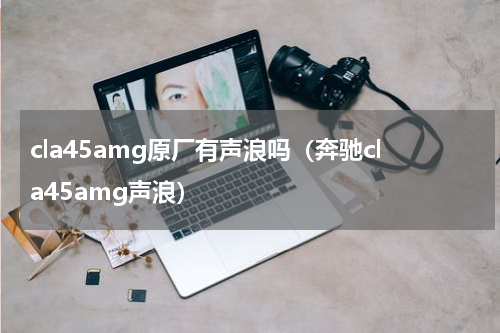cla45amg原厂有声浪吗（奔驰cla45amg声浪）