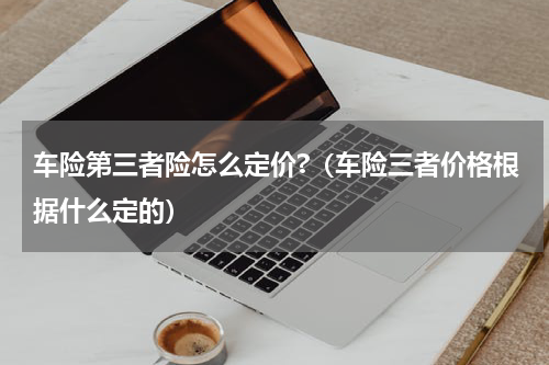 车险第三者险怎么定价?（车险三者价格根据什么定的）