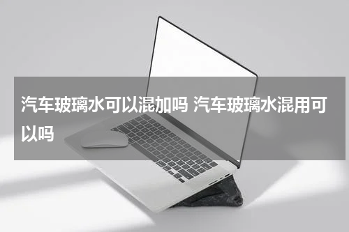 汽车玻璃水可以混加吗 汽车玻璃水混用可以吗