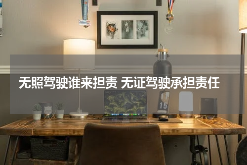 无照驾驶谁来担责 无证驾驶承担责任