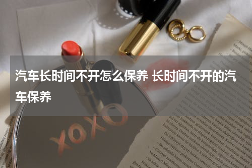 汽车长时间不开怎么保养 长时间不开的汽车保养