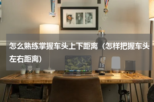 怎么熟练掌握车头上下距离（怎样把握车头左右距离）