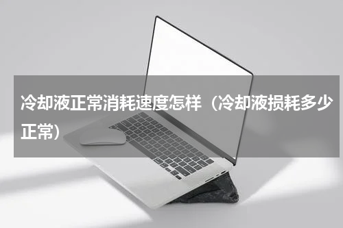 冷却液正常消耗速度怎样（冷却液损耗多少正常）