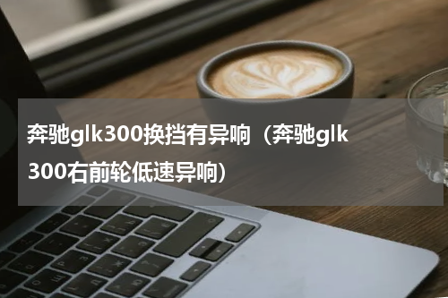 奔驰glk300换挡有异响（奔驰glk300右前轮低速异响）