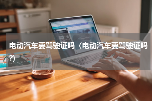 电动汽车要驾驶证吗（电动汽车要驾驶证吗?）