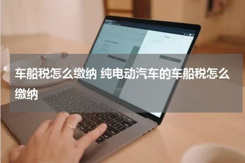 车船税怎么缴纳 纯电动汽车的车船税怎么缴纳