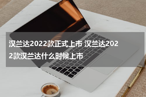 汉兰达2022款正式上市 汉兰达2022款汉兰达什么时候上市